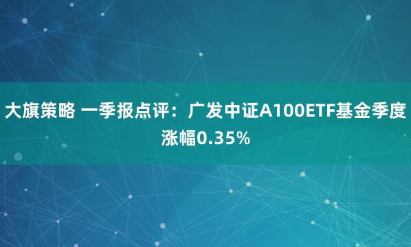 大旗策略 一季报点评：广发中证A100ETF基金季度涨幅0.35%