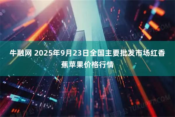 牛融网 2025年9月23日全国主要批发市场红香蕉苹果价格行情