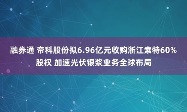 融券通 帝科股份拟6.96亿元收购浙江索特60%股权 加速光伏银浆业务全球布局
