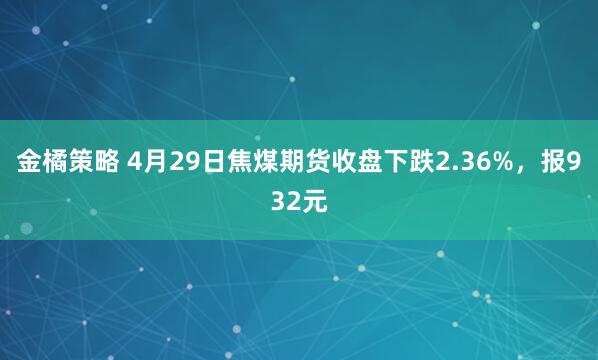 金橘策略 4月29日焦煤期货收盘下跌2.36%，报932元