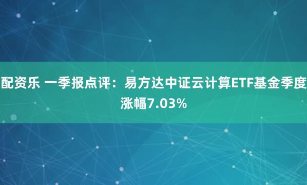 配资乐 一季报点评：易方达中证云计算ETF基金季度涨幅7.03%