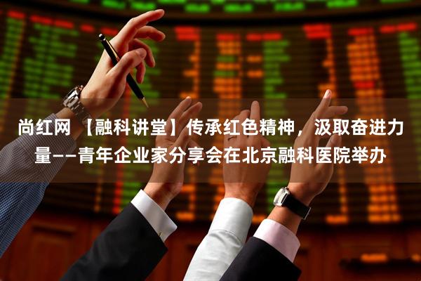 尚红网 【融科讲堂】传承红色精神，汲取奋进力量——青年企业家分享会在北京融科医院举办